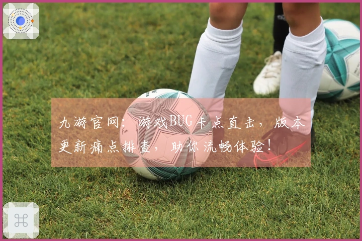 九游官网：游戏BUG卡点直击，版本更新痛点排查，助你流畅体验！