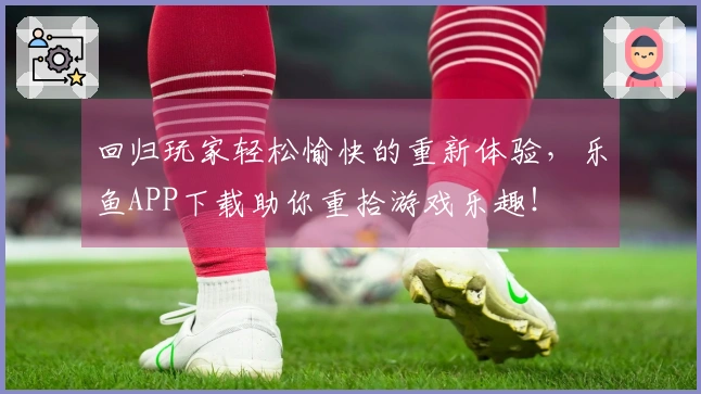 回归玩家轻松愉快的重新体验,乐鱼APP下载助你重拾游戏乐趣!