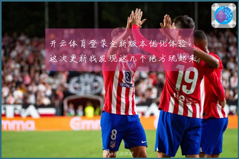 开云体育登录全新版本优化体验，这次更新我发现这几个地方玩起来更爽了！
